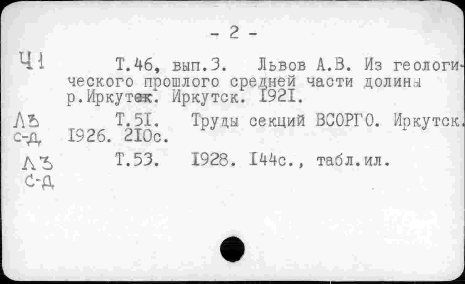 ﻿- 2 -
41 T.46, вып.З. Львов А.В. Из геологи ческого прошлого средней части долины р. Ир куток". Иркутск. £921.
ЛЪ Т. 51. Труды секций ВСОРГО. Иркутск с-д 1926. 210с.
Т.53.	1928. 144с., табл.ил.
с-д